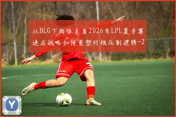 从BLG下路体系看2026年LPL夏季赛速龙战略如何重塑对线压制逻辑