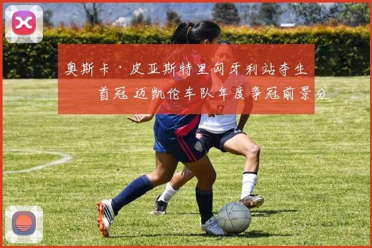 奥斯卡·皮亚斯特里匈牙利站夺生涯首冠 迈凯伦车队年度争冠前景分析