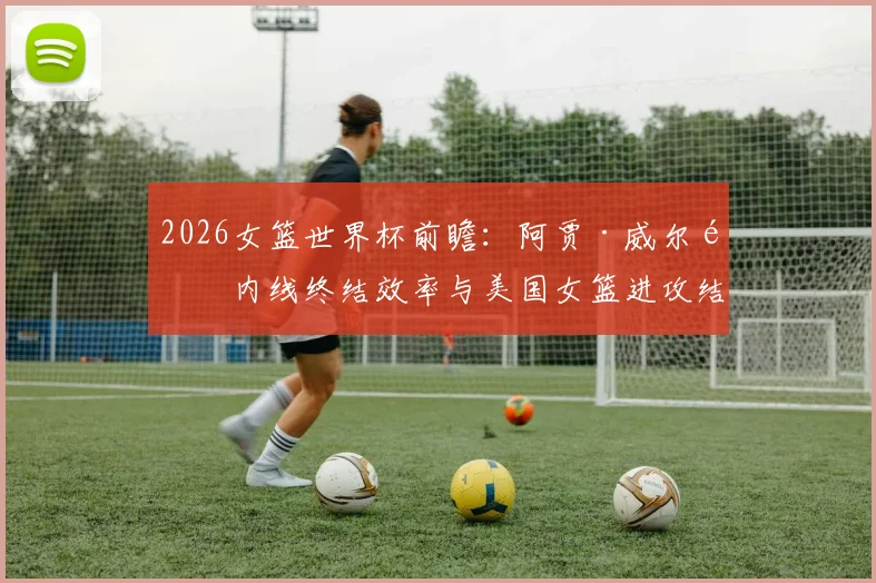 2026女篮世界杯前瞻：阿贾·威尔逊内线终结效率与美国女篮进攻结构