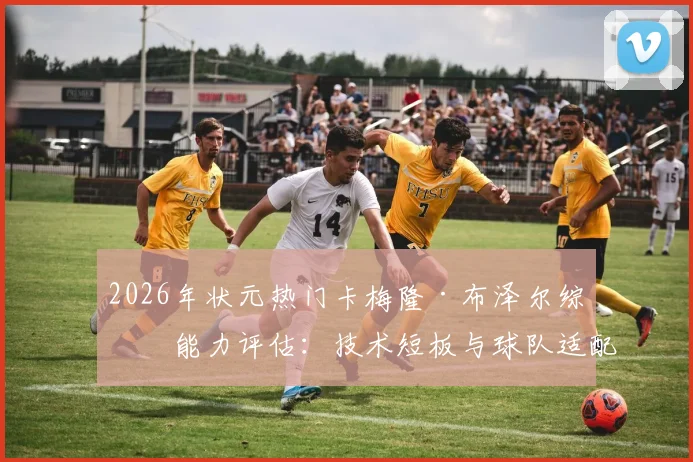 2026年状元热门卡梅隆·布泽尔综合能力评估:技术短板与球队适配前瞻