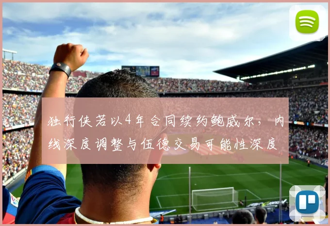 独行侠若以4年合同续约鲍威尔,内线深度调整与伍德交易可能性深度分析