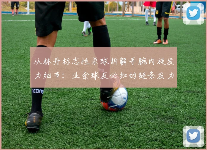 从林丹标志性杀球拆解手腕内旋发力细节：业余球友必知的链条发力与常见错误