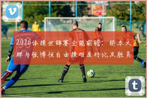 2026体操世锦赛全能前瞻：桥本大辉与张博恒自由操难度对比及胜负手解析