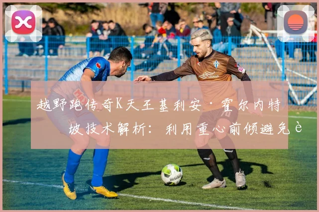 越野跑传奇K天王基利安·霍尔内特下坡技术解析:利用重心前倾避免膝盖冲击损伤