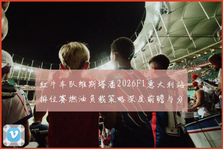 红牛车队维斯塔潘2026F1意大利站排位赛燃油负载策略深度前瞻与分析