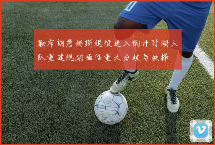 勒布朗詹姆斯退役进入倒计时湖人队重建规划面临重大分歧与抉择