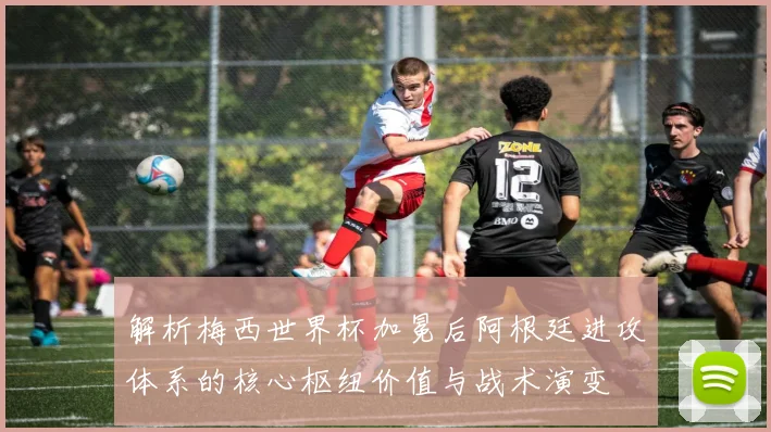 解析梅西世界杯加冕后阿根廷进攻体系的核心枢纽价值与战术演变