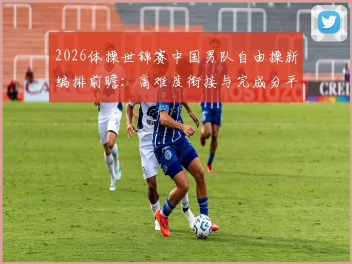 2026体操世锦赛中国男队自由操新编排前瞻:高难度衔接与完成分平衡策略解析