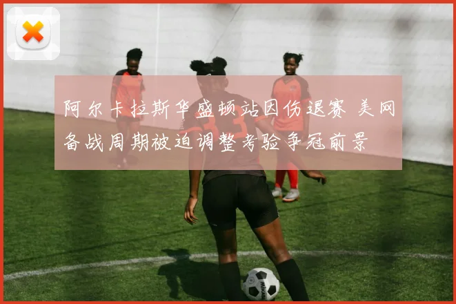 阿尔卡拉斯华盛顿站因伤退赛 美网备战周期被迫调整考验争冠前景