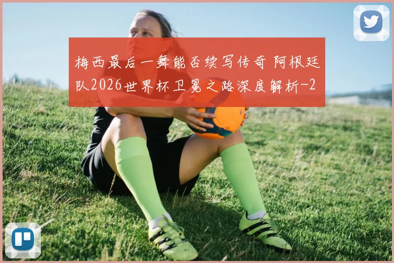 梅西最后一舞能否续写传奇 阿根廷队2026世界杯卫冕之路深度解析