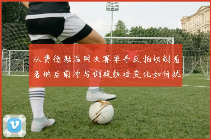 从费德勒温网决赛单手反拍切削看落地后前冲与侧旋轨迹变化如何扰乱对手预判