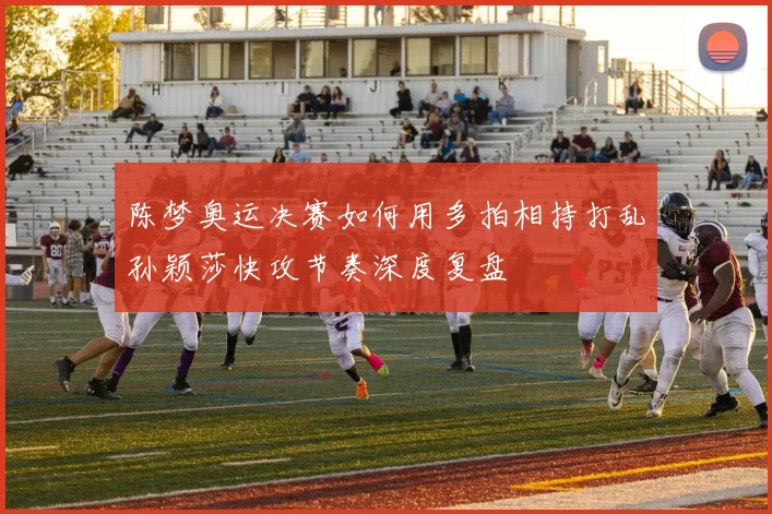 陈梦奥运决赛如何用多拍相持打乱孙颖莎快攻节奏深度复盘