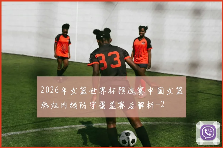 2026年女篮世界杯预选赛中国女篮韩旭内线防守覆盖赛后解析