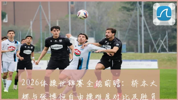 2026体操世锦赛全能前瞻：桥本大辉与张博恒自由操难度对比及胜负手解析