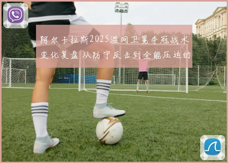 阿尔卡拉斯2025温网卫冕夺冠战术变化复盘 从防守反击到全能压迫的进化之路