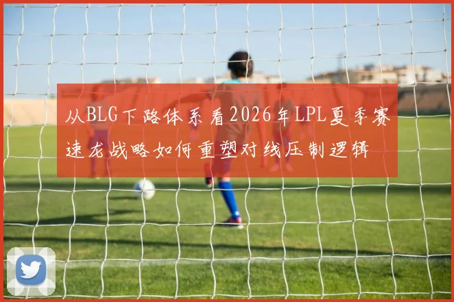 从BLG下路体系看2026年LPL夏季赛速龙战略如何重塑对线压制逻辑