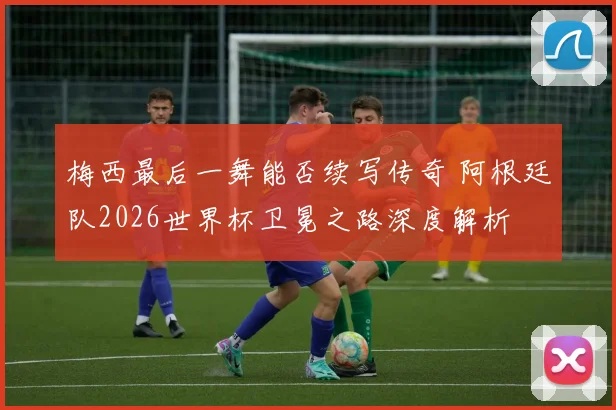 梅西最后一舞能否续写传奇 阿根廷队2026世界杯卫冕之路深度解析