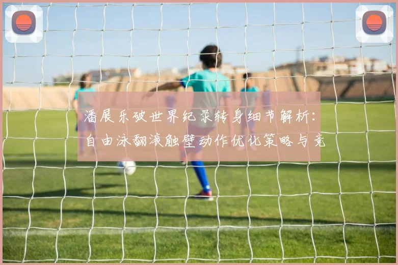 潘展乐破世界纪录转身细节解析：自由泳翻滚触壁动作优化策略与竞技影响