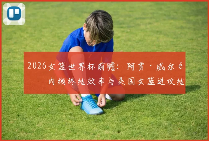 2026女篮世界杯前瞻：阿贾·威尔逊内线终结效率与美国女篮进攻结构