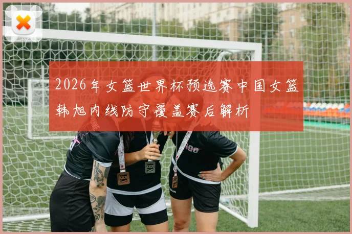 2026年女篮世界杯预选赛中国女篮韩旭内线防守覆盖赛后解析