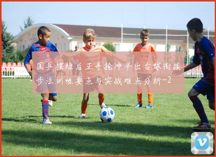 国乒摆短后正手抢冲半出台球衔接步法训练要点与实战难点分析