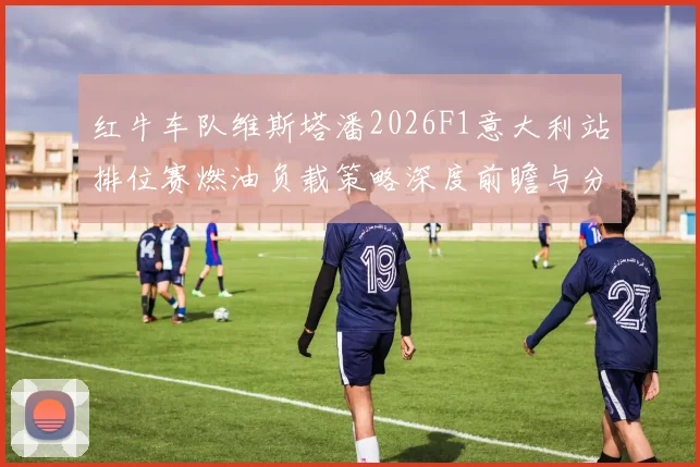 红牛车队维斯塔潘2026F1意大利站排位赛燃油负载策略深度前瞻与分析