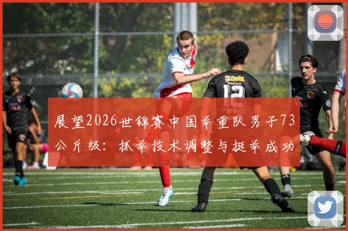 展望2026世锦赛中国举重队男子73公斤级：抓举技术调整与挺举成功率优化路径深度解析