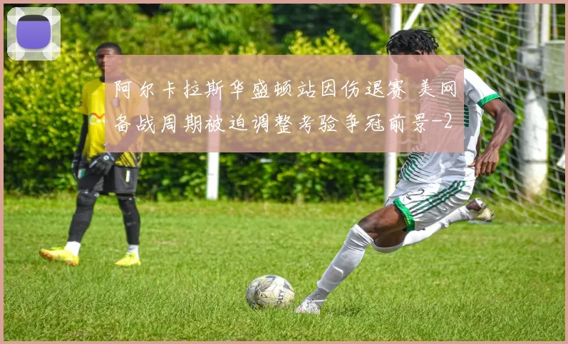 阿尔卡拉斯华盛顿站因伤退赛 美网备战周期被迫调整考验争冠前景