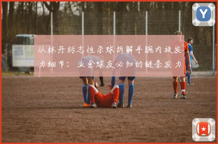 从林丹标志性杀球拆解手腕内旋发力细节：业余球友必知的链条发力与常见错误