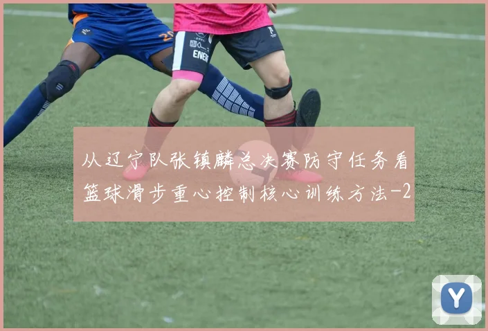 从辽宁队张镇麟总决赛防守任务看篮球滑步重心控制核心训练方法