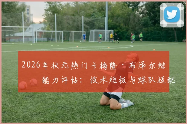 2026年状元热门卡梅隆·布泽尔综合能力评估：技术短板与球队适配前瞻