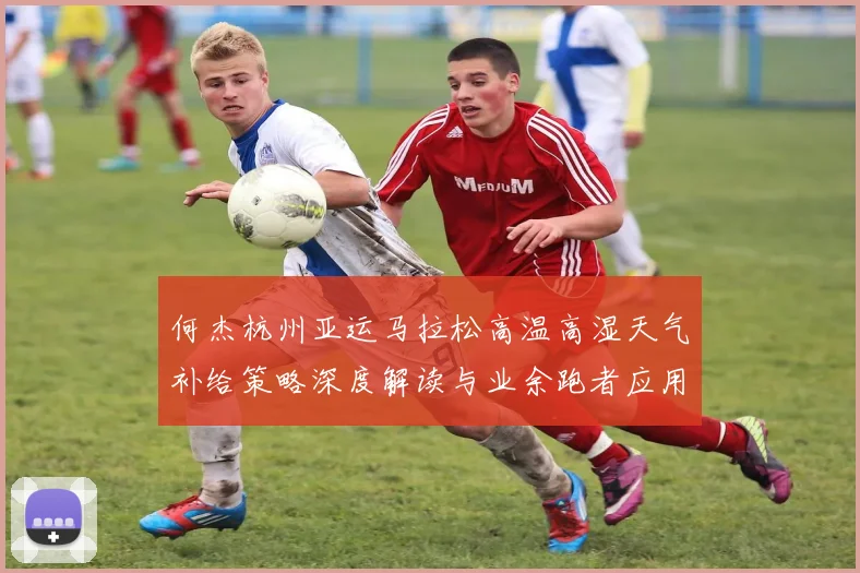 何杰杭州亚运马拉松高温高湿天气补给策略深度解读与业余跑者应用建议