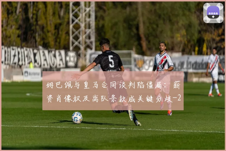 姆巴佩与皇马合同谈判陷僵局：薪资肖像权及离队条款成关键分歧