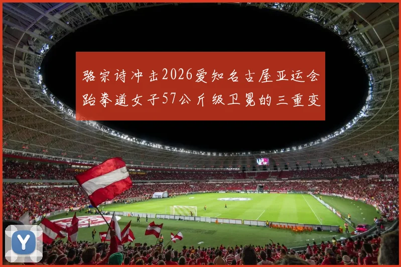 骆宗诗冲击2026爱知名古屋亚运会跆拳道女子57公斤级卫冕的三重变量
