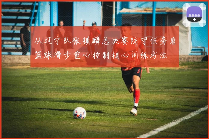 从辽宁队张镇麟总决赛防守任务看篮球滑步重心控制核心训练方法