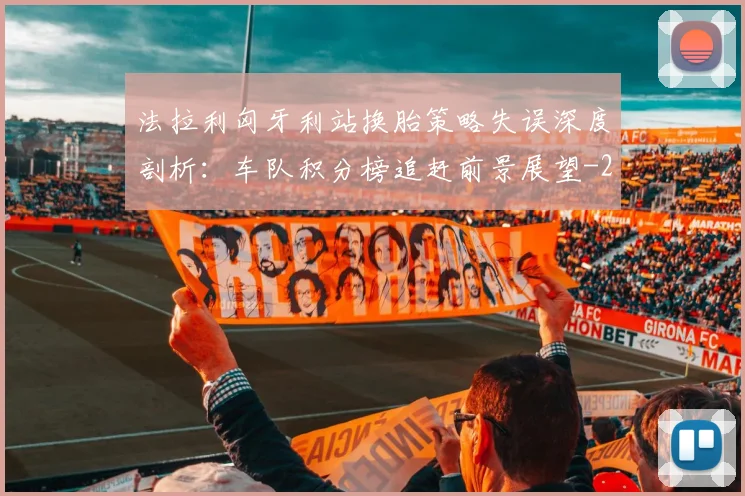 法拉利匈牙利站换胎策略失误深度剖析:车队积分榜追赶前景展望