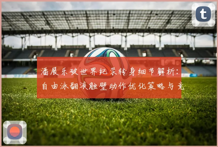 潘展乐破世界纪录转身细节解析：自由泳翻滚触壁动作优化策略与竞技影响