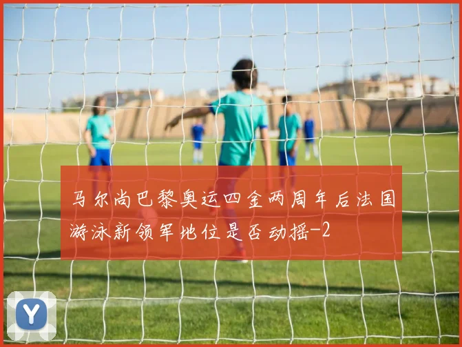 马尔尚巴黎奥运四金两周年后法国游泳新领军地位是否动摇