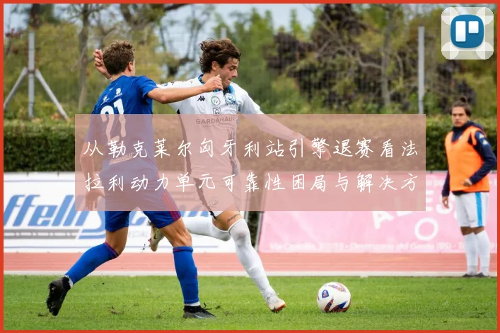 从勒克莱尔匈牙利站引擎退赛看法拉利动力单元可靠性困局与解决方案