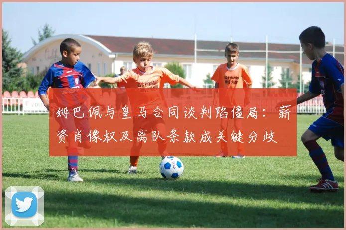 姆巴佩与皇马合同谈判陷僵局：薪资肖像权及离队条款成关键分歧
