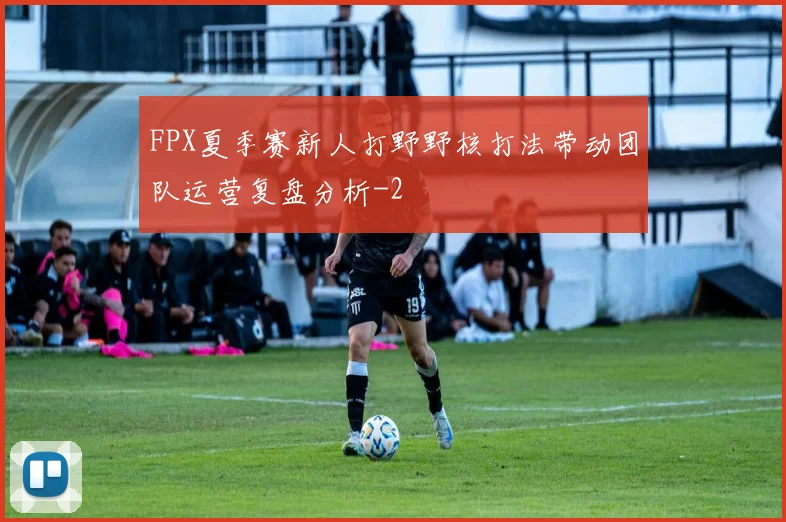 FPX夏季赛新人打野野核打法带动团队运营复盘分析