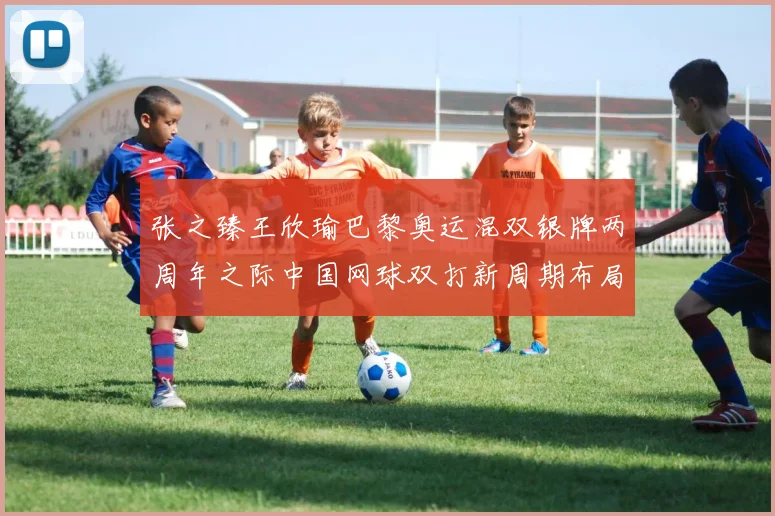 张之臻王欣瑜巴黎奥运混双银牌两周年之际中国网球双打新周期布局观察