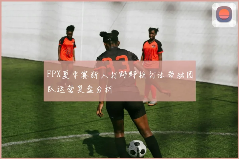 FPX夏季赛新人打野野核打法带动团队运营复盘分析