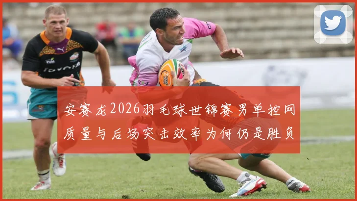 安赛龙2026羽毛球世锦赛男单控网质量与后场突击效率为何仍是胜负关键