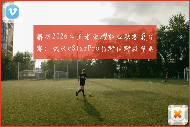 解析2026年王者荣耀职业联赛夏季赛:武汉eStarPro打野位野核节奏掌控战术革新
